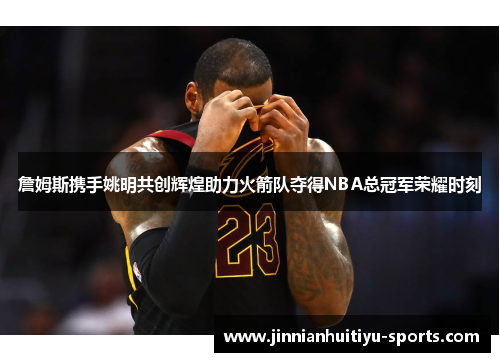 詹姆斯携手姚明共创辉煌助力火箭队夺得NBA总冠军荣耀时刻